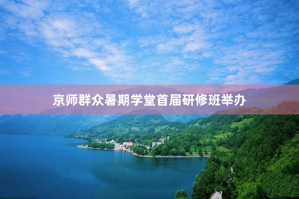 京师群众暑期学堂首届研修班举办