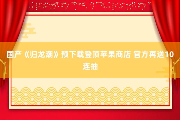 国产《归龙潮》预下载登顶苹果商店 官方再送10连抽