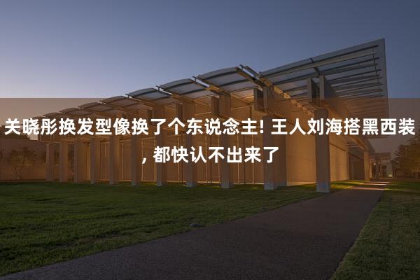 关晓彤换发型像换了个东说念主! 王人刘海搭黑西装, 都快认不出来了