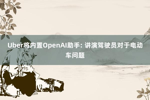 Uber将内置OpenAI助手: 讲演驾驶员对于电动车问题