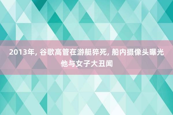 2013年, 谷歌高管在游艇猝死, 船内摄像头曝光他与女子大丑闻