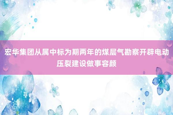 宏华集团从属中标为期两年的煤层气勘察开辟电动压裂建设做事容颜