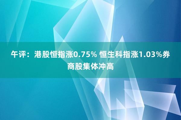 午评：港股恒指涨0.75% 恒生科指涨1.03%券商股集体冲高