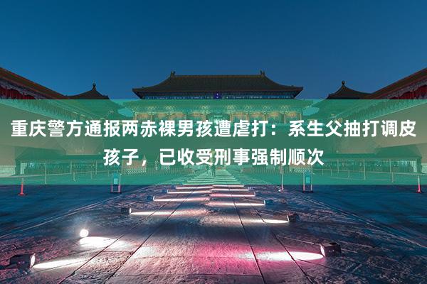 重庆警方通报两赤裸男孩遭虐打：系生父抽打调皮孩子，已收受刑事强制顺次