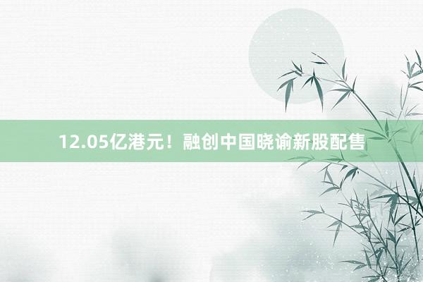 12.05亿港元！融创中国晓谕新股配售