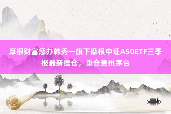 摩根财富惩办韩秀一旗下摩根中证A50ETF三季报最新捏仓，重仓贵州茅台