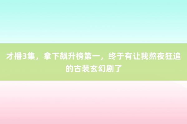 才播3集，拿下飙升榜第一，终于有让我熬夜狂追的古装玄幻剧了