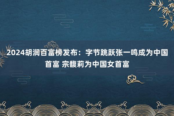 2024胡润百富榜发布：字节跳跃张一鸣成为中国首富 宗馥莉为中国女首富