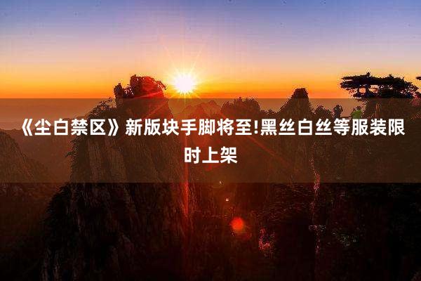 《尘白禁区》新版块手脚将至!黑丝白丝等服装限时上架