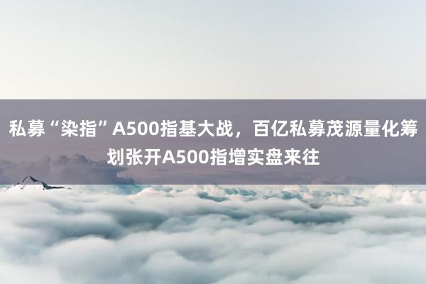 私募“染指”A500指基大战，百亿私募茂源量化筹划张开A500指增实盘来往