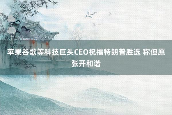 苹果谷歌等科技巨头CEO祝福特朗普胜选 称但愿张开和谐