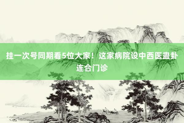 挂一次号同期看5位大家！这家病院设中西医蛊卦连合门诊