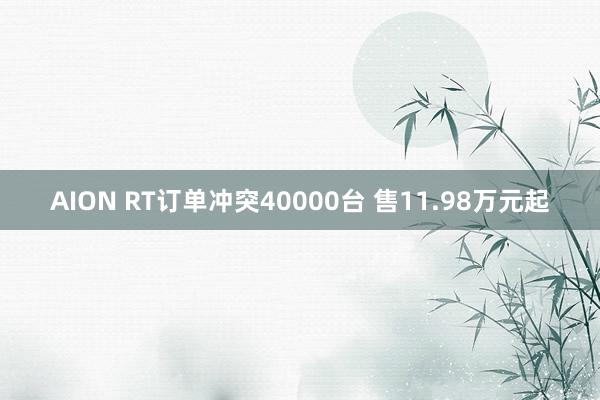 AION RT订单冲突40000台 售11.98万元起