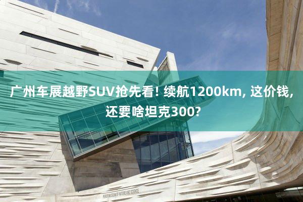 广州车展越野SUV抢先看! 续航1200km, 这价钱, 还要啥坦克300?