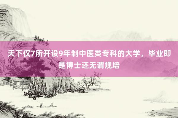 天下仅7所开设9年制中医类专科的大学，毕业即是博士还无谓规培